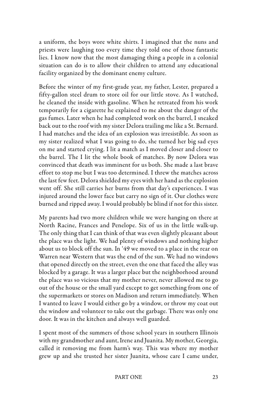 uniform, the boys wore white shirts. I imagined that the nuns and
priests were laughing too every time they told one of those fantastic
lies. I know now that the most damaging thing a people in a colonial
situation ean do is to allow their children to attend any educational
facility organized by the dominant enemy culture.

Before the winter of my first-grade year, my father, Lester, prepared a
fifey-gallon steel drum to store oil for our little stove. As I watched,
he cleaned the inside with gasoline, When he retreated from his work
temporarily for a cigarette he explained to me about the danger of the
{gas fumes. Later when he had completed work on the barrel I sneaked
back our co the roof with my sister Delora trailing me like a St. Bernard.
Thad matches and the idea of an explosion was irresistible, As soon as
iy sister realized what I was going to do, she turned her big sad eyes
‘on me and started crying. I lita match as I moved closer and closer to
the barrel. The I lit the whole book of matches. By now Delora was
convinced that death was imminent for us both. She made a last brave
cffore co stop me but I was too determined. I threw the matches across
the last few feet. Delora shielded my eyes with her hand as the explosion
‘went off. She still carries her burns from that day’s experiences. I was
injured around the lower face but carry no sign of it. Our clothes were
burned and ripped away. I would probably be blind if not for this sister.

My parents had two more children while we were hanging on there at
North Racine, Frances and Penelope. Six of us in the litle walk-up,
‘The only thing that Ican think of that was even slightly pleasant about
the place was the light. We had plenty of windows and nothing higher
about us to block off the sun. In “49 we moved to a place in the rear on
‘Warren near Western that was the end of the sun, We had no windows
that opened directly on the street, even the one that faced the alley was
blocked by a garage. Ie was a larger place but che neighborhood around
the place was so vicious that my mother never, never allowed me to go
‘out of the house or the small yard excepe to get something from one of
the supermarkets or stores on Madison and return immediately. When
wanted to leave I would either go by a window, or throw my coat out
the window and volunteer to take out the garbage. There was only one
door. Ie was in the kitchen and always well guarded.

I spent most of the summers of those school years in southern Illinois
‘with my grandmother and aunt, Irene and Juanita. My mother, Georgia,
called it removing me from harm’s way. This was where my mother
‘grew up and she trusted her sister Juanita, whose care I came under,

PART ONE. 2
